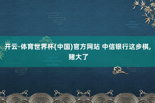 开云·体育世界杯(中国)官方网站 中信银行这步棋, 赌大了
