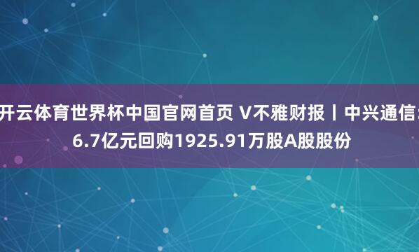 开云体育世界杯中国官网首页 V不雅财报丨中兴通信: 6.7亿元回购1925.91万股A股股份