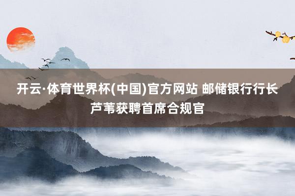 开云·体育世界杯(中国)官方网站 邮储银行行长芦苇获聘首席合规官