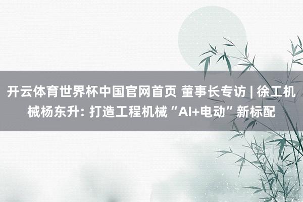 开云体育世界杯中国官网首页 董事长专访 | 徐工机械杨东升: 打造工程机械“AI+电动”新标配