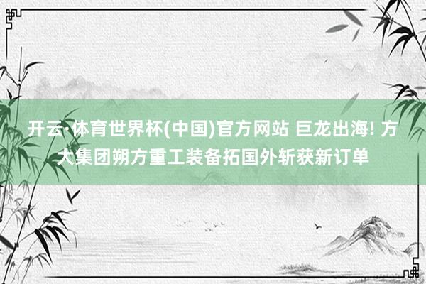 开云·体育世界杯(中国)官方网站 巨龙出海! 方大集团朔方重工装备拓国外斩获新订单