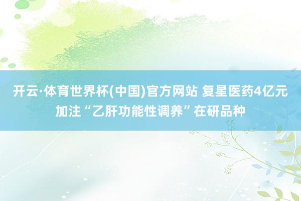 开云·体育世界杯(中国)官方网站 复星医药4亿元加注“乙肝功能性调养”在研品种