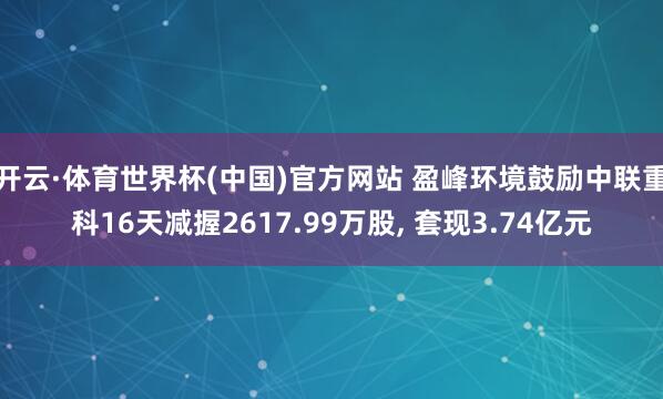 开云·体育世界杯(中国)官方网站 盈峰环境鼓励中联重科16天减握2617.99万股， 套现3.74亿元