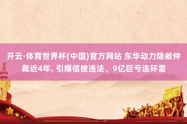 开云·体育世界杯(中国)官方网站 东华动力隐敝仲裁近4年, 引爆信披违法、9亿巨亏连环雷