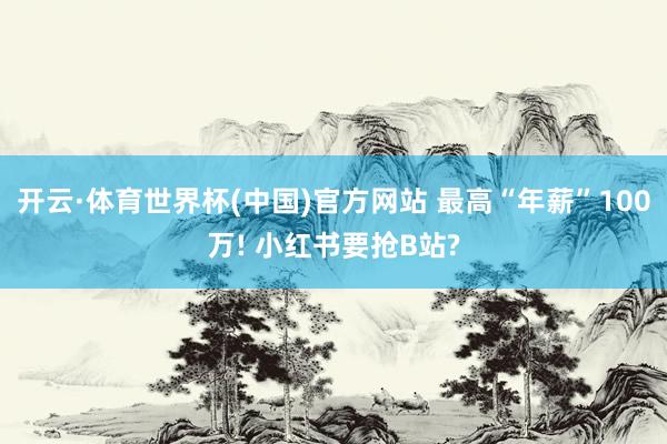 开云·体育世界杯(中国)官方网站 最高“年薪”100万! 小红书要抢B站?