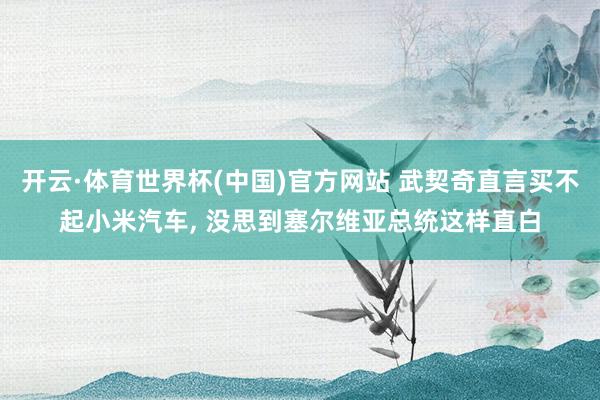 开云·体育世界杯(中国)官方网站 武契奇直言买不起小米汽车, 没思到塞尔维亚总统这样直白