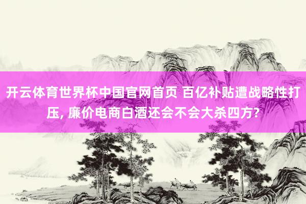 开云体育世界杯中国官网首页 百亿补贴遭战略性打压, 廉价电商白酒还会不会大杀四方?