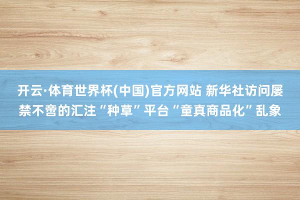 开云·体育世界杯(中国)官方网站 新华社访问屡禁不啻的汇注“种草”平台“童真商品化”乱象