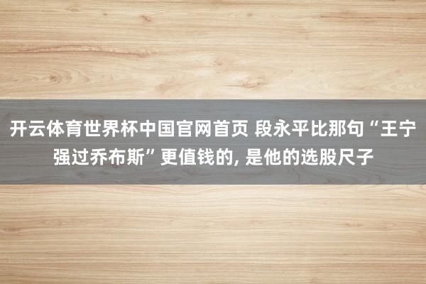 开云体育世界杯中国官网首页 段永平比那句“王宁强过乔布斯”更值钱的， 是他的选股尺子