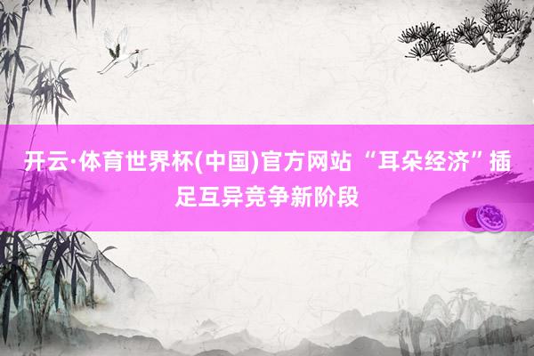 开云·体育世界杯(中国)官方网站 “耳朵经济”插足互异竞争新阶段