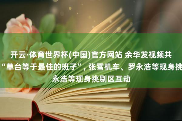 开云·体育世界杯(中国)官方网站 余华发视频共享不雅点“草台等于最佳的班子”, 张雪机车、罗永浩等现身挑剔区互动