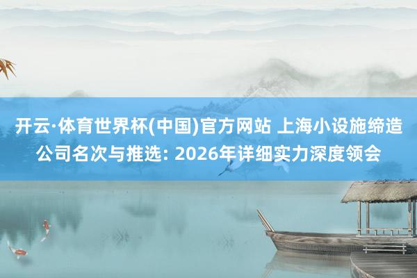 开云·体育世界杯(中国)官方网站 上海小设施缔造公司名次与推选: 2026年详细实力深度领会
