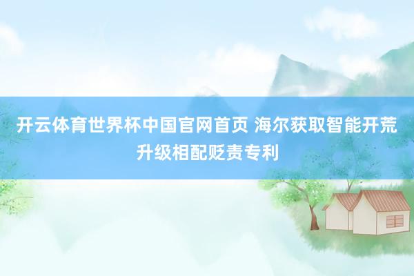 开云体育世界杯中国官网首页 海尔获取智能开荒升级相配贬责专利