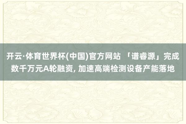 开云·体育世界杯(中国)官方网站 「谱睿源」完成数千万元A轮融资, 加速高端检测设备产能落地