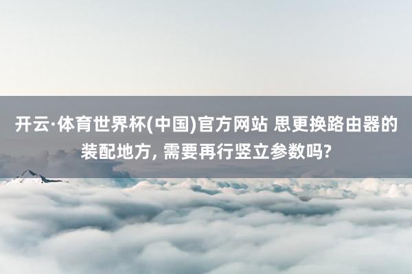 开云·体育世界杯(中国)官方网站 思更换路由器的装配地方， 需要再行竖立参数吗?