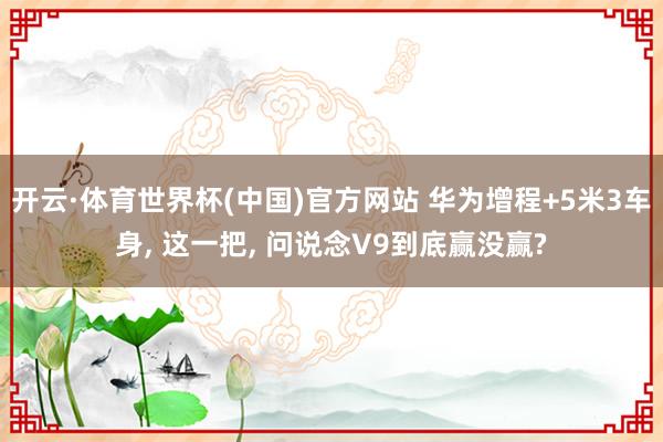 开云·体育世界杯(中国)官方网站 华为增程+5米3车身， 这一把， 问说念V9到底赢没赢?