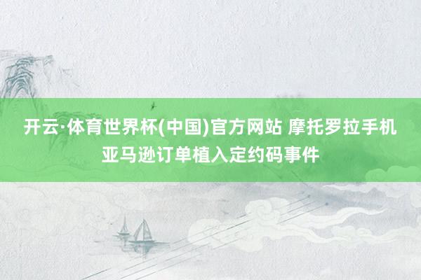 开云·体育世界杯(中国)官方网站 摩托罗拉手机亚马逊订单植入定约码事件