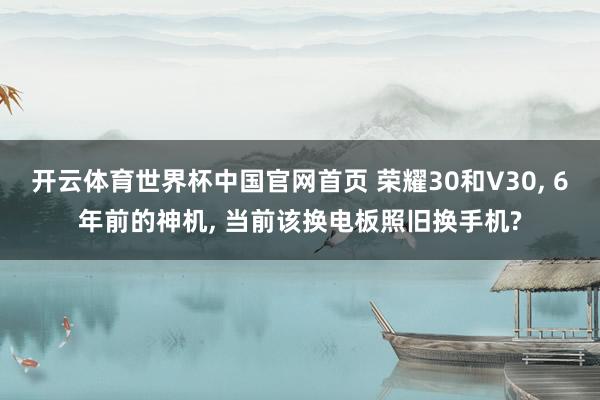 开云体育世界杯中国官网首页 荣耀30和V30, 6年前的神机, 当前该换电板照旧换手机?