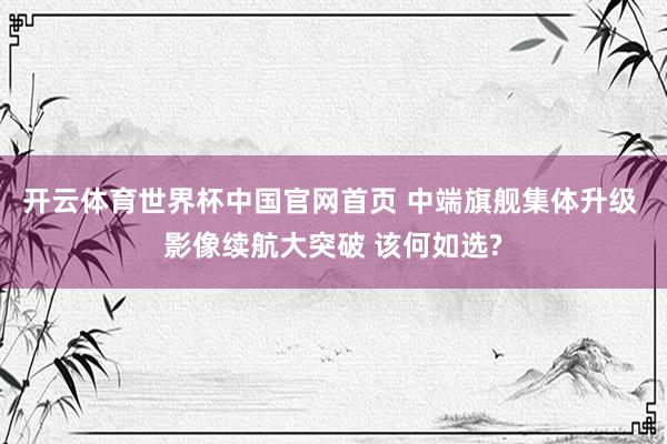 开云体育世界杯中国官网首页 中端旗舰集体升级 影像续航大突破 该何如选?