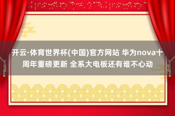 开云·体育世界杯(中国)官方网站 华为nova十周年重磅更新 全系大电板还有谁不心动