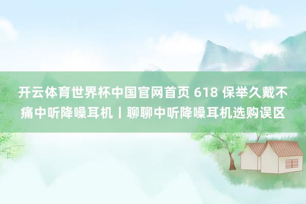 开云体育世界杯中国官网首页 618 保举久戴不痛中听降噪耳机丨聊聊中听降噪耳机选购误区