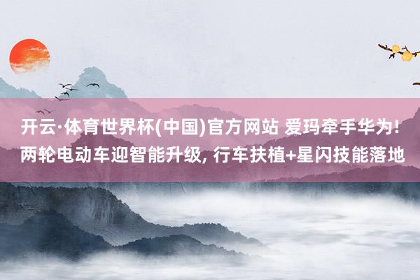 开云·体育世界杯(中国)官方网站 爱玛牵手华为! 两轮电动车迎智能升级， 行车扶植+星闪技能落地