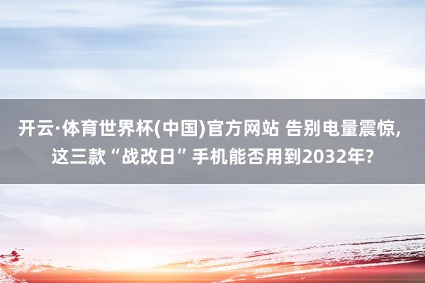 开云·体育世界杯(中国)官方网站 告别电量震惊， 这三款“战改日”手机能否用到2032年?