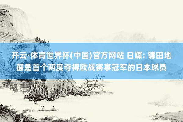 开云·体育世界杯(中国)官方网站 日媒: 镰田地面是首个两度夺得欧战赛事冠军的日本球员