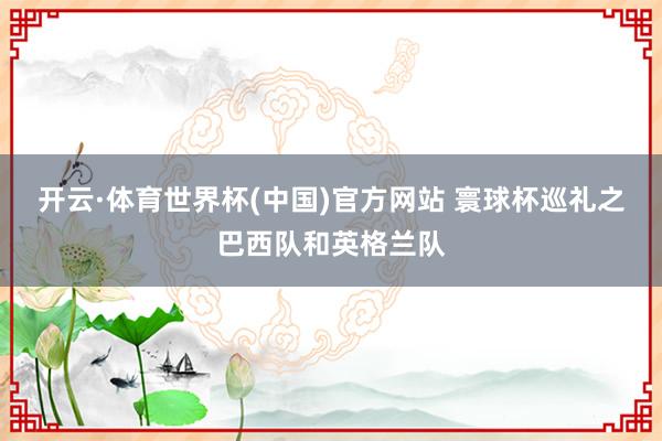 开云·体育世界杯(中国)官方网站 寰球杯巡礼之巴西队和英格兰队