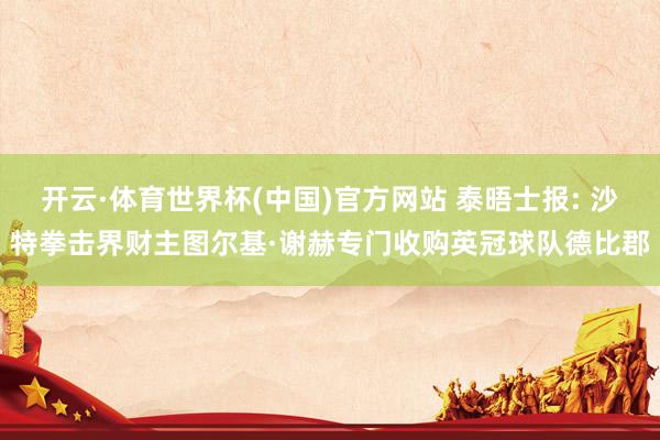 开云·体育世界杯(中国)官方网站 泰晤士报: 沙特拳击界财主图尔基·谢赫专门收购英冠球队德比郡