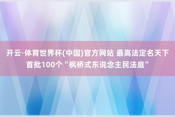开云·体育世界杯(中国)官方网站 最高法定名天下首批100个“枫桥式东说念主民法庭”