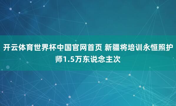 开云体育世界杯中国官网首页 新疆将培训永恒照护师1.5万东说念主次