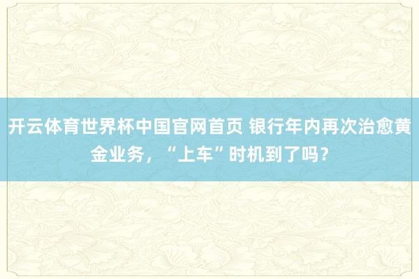 开云体育世界杯中国官网首页 银行年内再次治愈黄金业务，“上车”时机到了吗？