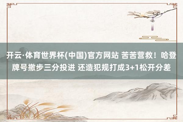开云·体育世界杯(中国)官方网站 苦苦营救！哈登牌号撤步三分投进 还造犯规打成3+1松开分差