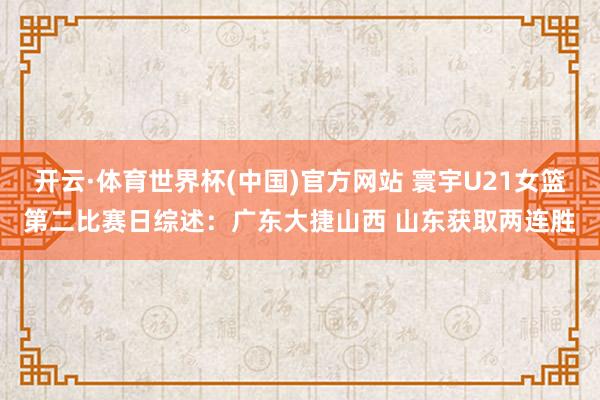 开云·体育世界杯(中国)官方网站 寰宇U21女篮第二比赛日综述:广东大捷山西 山东获取两连胜