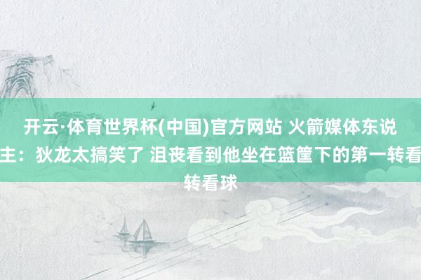 开云·体育世界杯(中国)官方网站 火箭媒体东说念主：狄龙太搞笑了 沮丧看到他坐在篮筐下的第一转看球