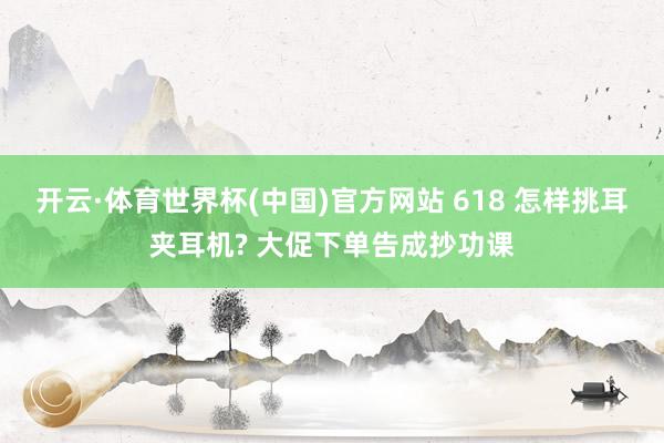 开云·体育世界杯(中国)官方网站 618 怎样挑耳夹耳机? 大促下单告成抄功课