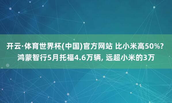 开云·体育世界杯(中国)官方网站 比小米高50%? 鸿蒙智行5月托福4.6万辆, 远超小米的3万