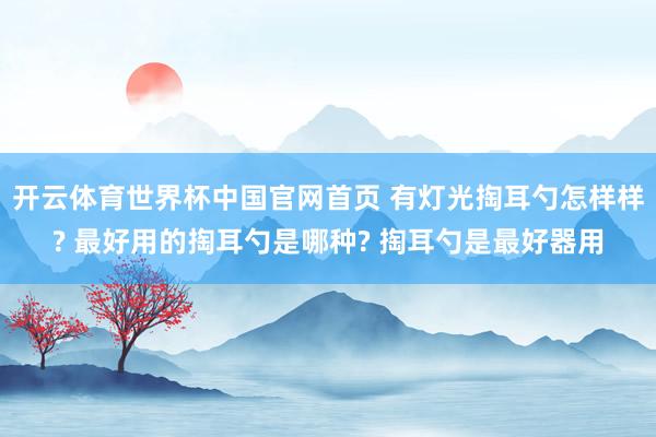 开云体育世界杯中国官网首页 有灯光掏耳勺怎样样? 最好用的掏耳勺是哪种? 掏耳勺是最好器用