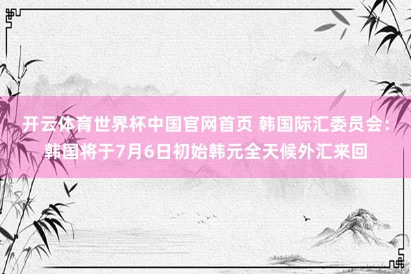 开云体育世界杯中国官网首页 韩国际汇委员会:韩国将于7月6日初始韩元全天候外汇来回