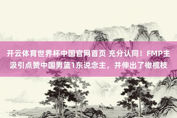 开云体育世界杯中国官网首页 充分认同！FMP主汲引点赞中国男篮1东说念主，并伸出了橄榄枝