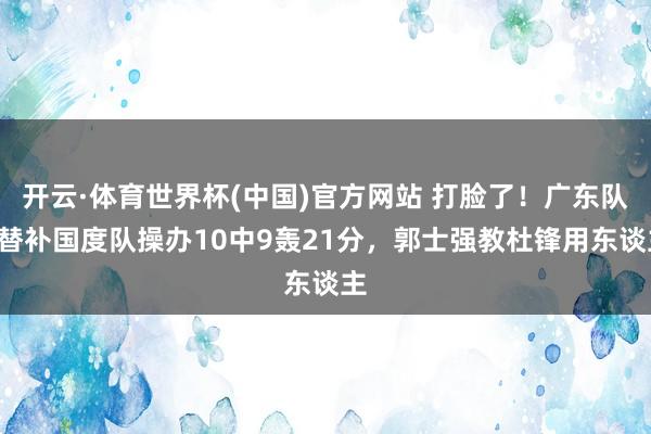 开云·体育世界杯(中国)官方网站 打脸了！广东队2替补国度队操办10中9轰21分，郭士强教杜锋用东谈主