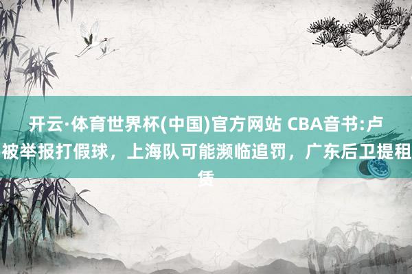 开云·体育世界杯(中国)官方网站 CBA音书:卢伟被举报打假球，上海队可能濒临追罚，广东后卫提租赁