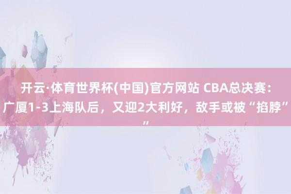 开云·体育世界杯(中国)官方网站 CBA总决赛:广厦1-3上海队后,又迎2大利好,敌手或被“掐脖”