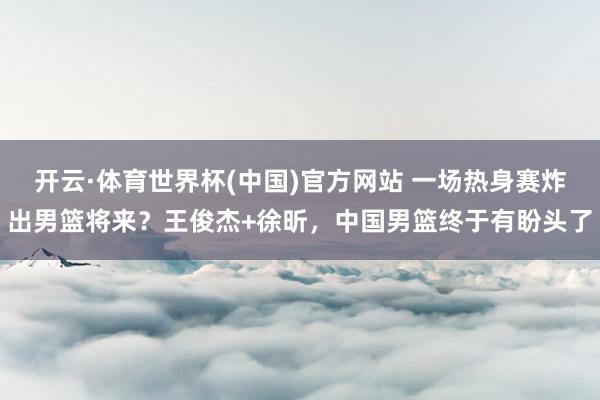 开云·体育世界杯(中国)官方网站 一场热身赛炸出男篮将来？王俊杰+徐昕，中国男篮终于有盼头了