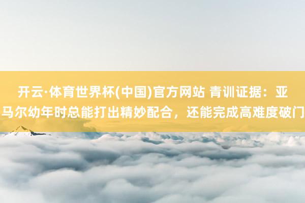 开云·体育世界杯(中国)官方网站 青训证据：亚马尔幼年时总能打出精妙配合，还能完成高难度破门