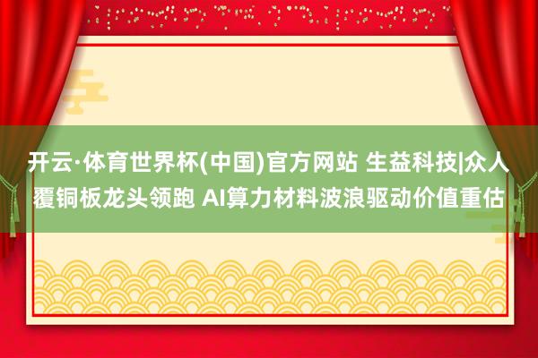 开云·体育世界杯(中国)官方网站 生益科技|众人覆铜板龙头领跑 AI算力材料波浪驱动价值重估