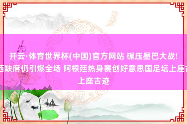 开云·体育世界杯(中国)官方网站 碾压墨巴大战! 梅西缺席仍引爆全场 阿根廷热身赛创好意思国足坛上座古迹