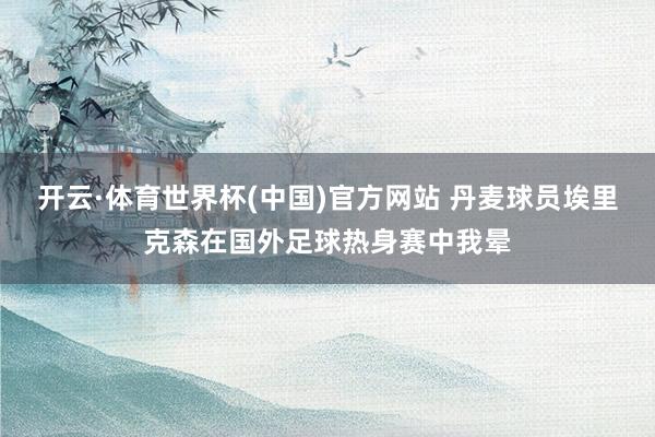 开云·体育世界杯(中国)官方网站 丹麦球员埃里克森在国外足球热身赛中我晕