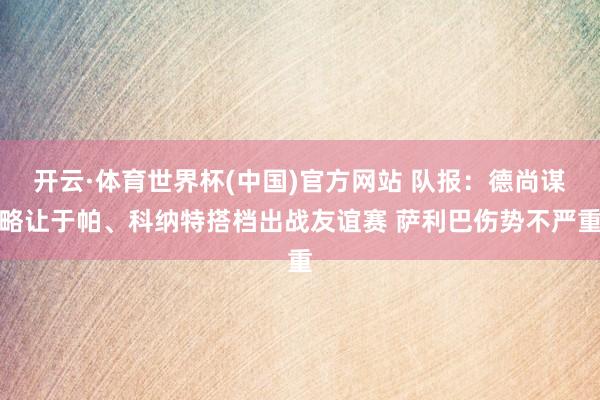 开云·体育世界杯(中国)官方网站 队报：德尚谋略让于帕、科纳特搭档出战友谊赛 萨利巴伤势不严重